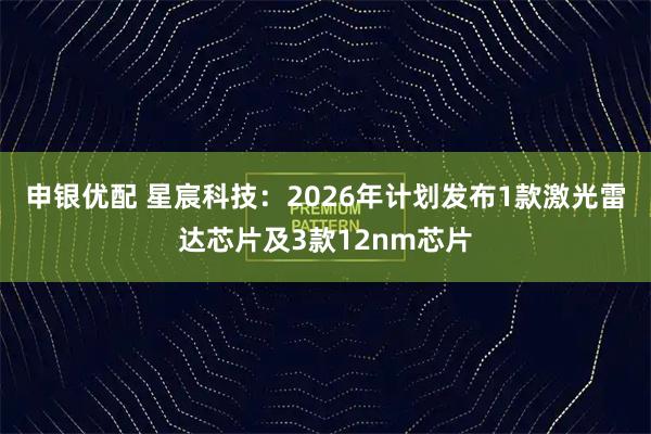 申银优配 星宸科技：2026年计划发布1款激光雷达芯片及3款12nm芯片