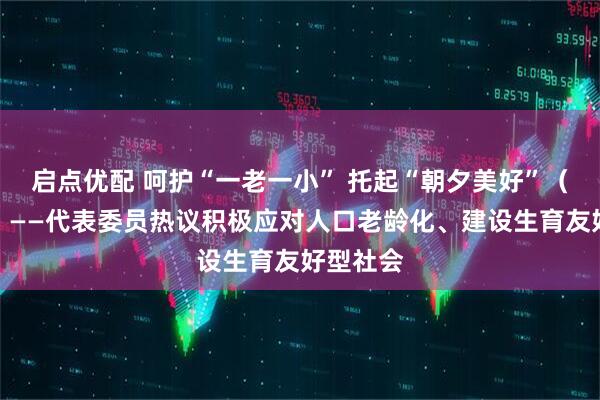 启点优配 呵护“一老一小” 托起“朝夕美好”（话民生）——代表委员热议积极应对人口老龄化、建设生育友好型社会