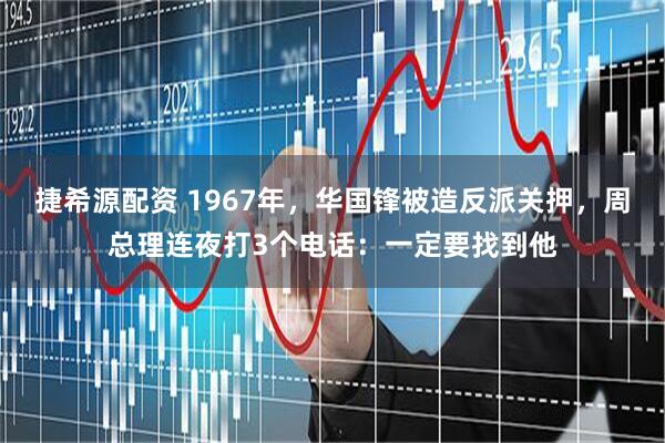 捷希源配资 1967年，华国锋被造反派关押，周总理连夜打3个电话：一定要找到他
