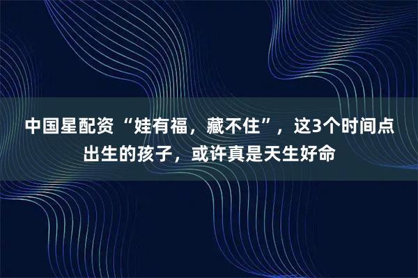 中国星配资 “娃有福，藏不住”，这3个时间点出生的孩子，或许真是天生好命