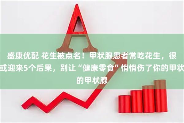 盛康优配 花生被点名！甲状腺患者常吃花生，很快或迎来5个后果，别让“健康零食”悄悄伤了你的甲状腺