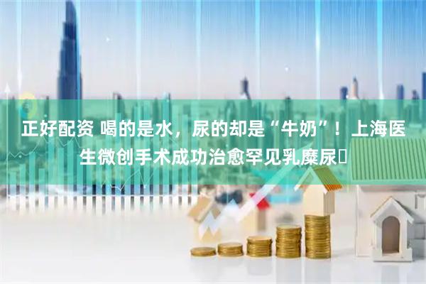 正好配资 喝的是水，尿的却是“牛奶”！上海医生微创手术成功治愈罕见乳糜尿​