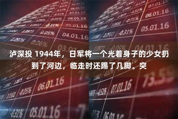 泸深投 1944年，日军将一个光着身子的少女扔到了河边，临走时还踢了几脚。突