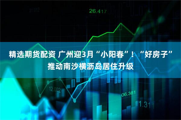 精选期货配资 广州迎3月“小阳春”！“好房子”推动南沙横沥岛居住升级