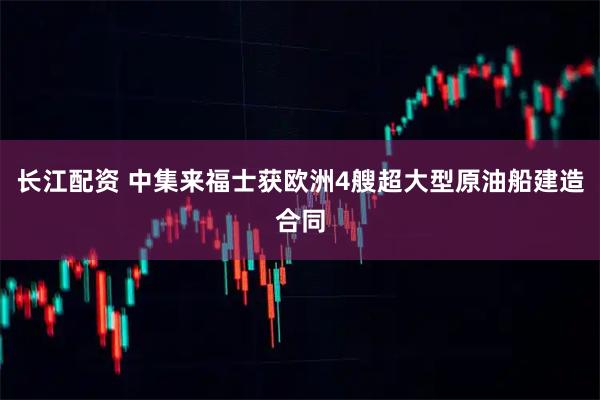 长江配资 中集来福士获欧洲4艘超大型原油船建造合同