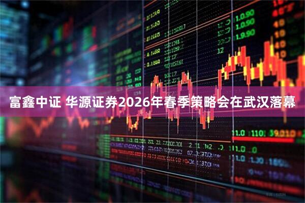 富鑫中证 华源证券2026年春季策略会在武汉落幕