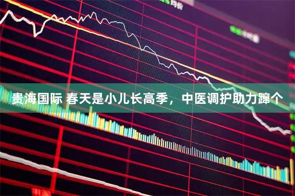 贵海国际 春天是小儿长高季，中医调护助力蹿个