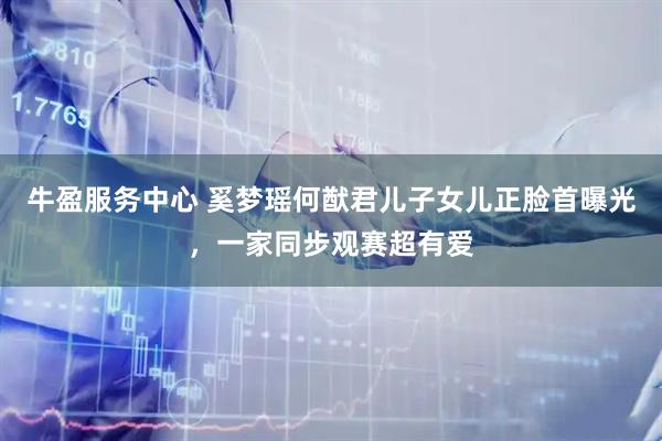 牛盈服务中心 奚梦瑶何猷君儿子女儿正脸首曝光，一家同步观赛超有爱