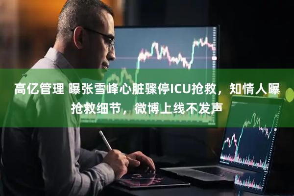 高亿管理 曝张雪峰心脏骤停ICU抢救，知情人曝抢救细节，微博上线不发声