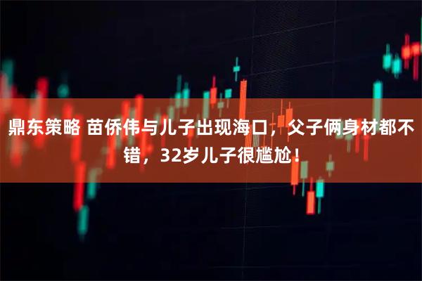 鼎东策略 苗侨伟与儿子出现海口，父子俩身材都不错，32岁儿子很尴尬！