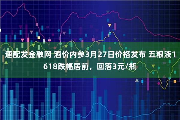 速配发金融网 酒价内参3月27日价格发布 五粮液1618跌幅居前，回落3元/瓶