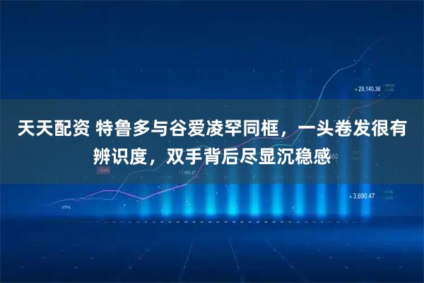 天天配资 特鲁多与谷爱凌罕同框，一头卷发很有辨识度，双手背后尽显沉稳感