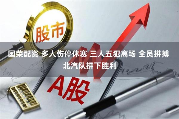 国荣配资 多人伤停休赛 三人五犯离场 全员拼搏 北汽队拼下胜利