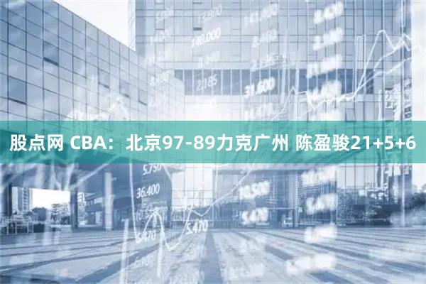 股点网 CBA：北京97-89力克广州 陈盈骏21+5+6