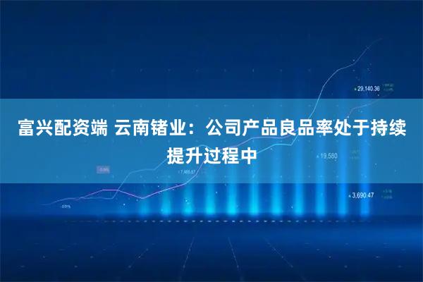 富兴配资端 云南锗业：公司产品良品率处于持续提升过程中