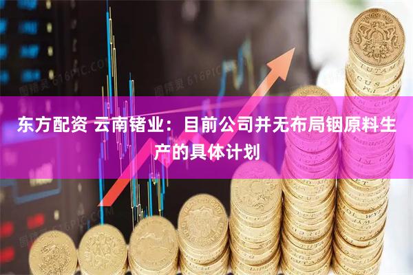 东方配资 云南锗业：目前公司并无布局铟原料生产的具体计划