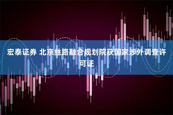 宏泰证券 北京丝路融合规划院获国家涉外调查许可证