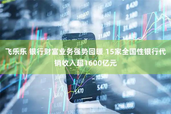 飞乐乐 银行财富业务强势回暖 15家全国性银行代销收入超1600亿元
