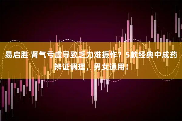 易启胜 肾气亏虚导致乏力难振作？5款经典中成药辨证调理，男女通用！