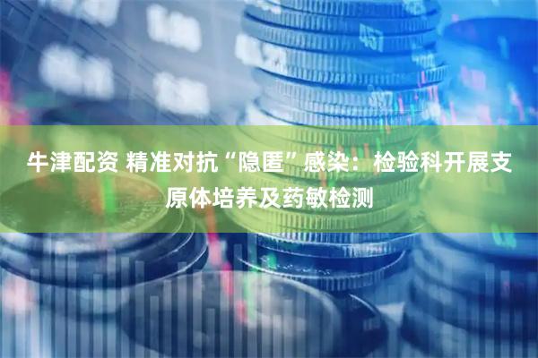 牛津配资 精准对抗“隐匿”感染：检验科开展支原体培养及药敏检测
