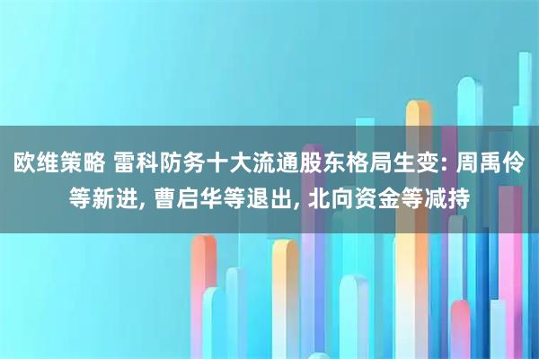 欧维策略 雷科防务十大流通股东格局生变: 周禹伶等新进, 曹启华等退出, 北向资金等减持