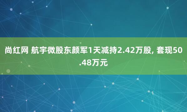 尚红网 航宇微股东颜军1天减持2.42万股, 套现50.48万元