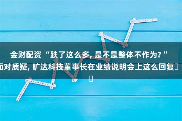 金财配资 “跌了这么多, 是不是整体不作为? ” 面对质疑, 旷达科技董事长在业绩说明会上这么回复⋯⋯