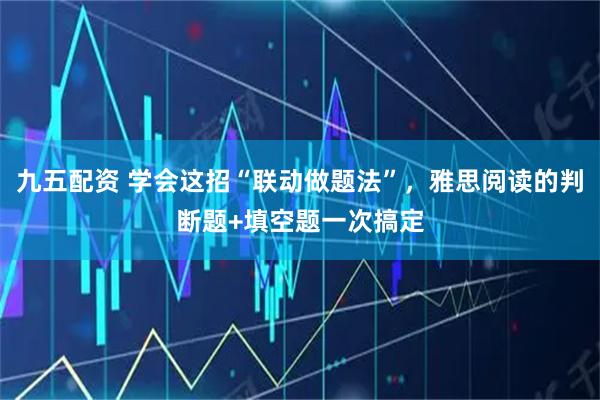 九五配资 学会这招“联动做题法”，雅思阅读的判断题+填空题一次搞定