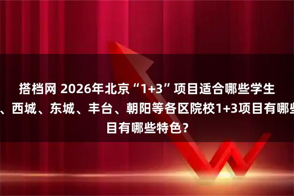 搭档网 2026年北京“1+3”项目适合哪些学生？海淀、西城、东城、丰台、朝阳等各区院校1+3项目有哪些特色？