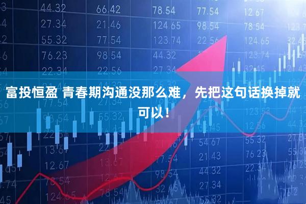 富投恒盈 青春期沟通没那么难，先把这句话换掉就可以！
