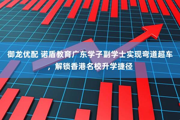 御龙优配 诺盾教育广东学子副学士实现弯道超车，解锁香港名校升学捷径