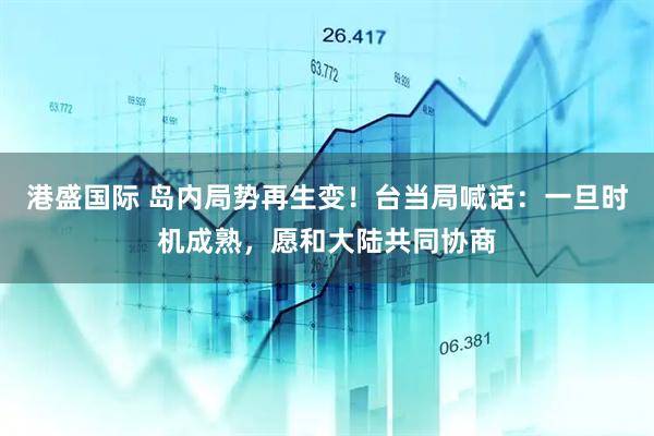 港盛国际 岛内局势再生变！台当局喊话：一旦时机成熟，愿和大陆共同协商