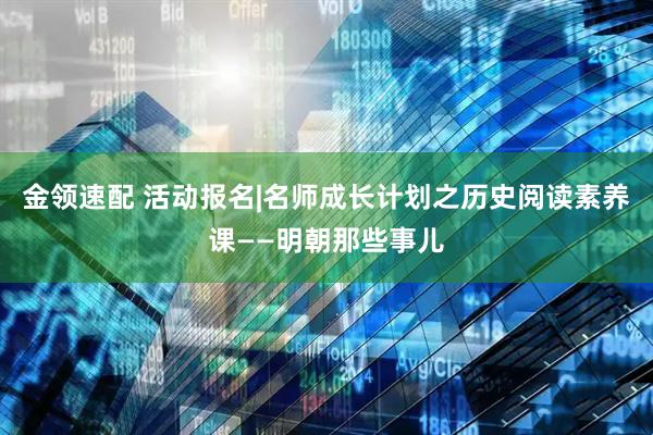 金领速配 活动报名|名师成长计划之历史阅读素养课——明朝那些事儿