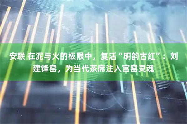 安联 在泥与火的极限中，复活“明韵古红”：刘建锋窑，为当代茶席注入官窑灵魂