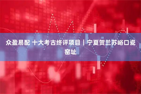 众盈易配 十大考古终评项目|宁夏贺兰苏峪口瓷窑址