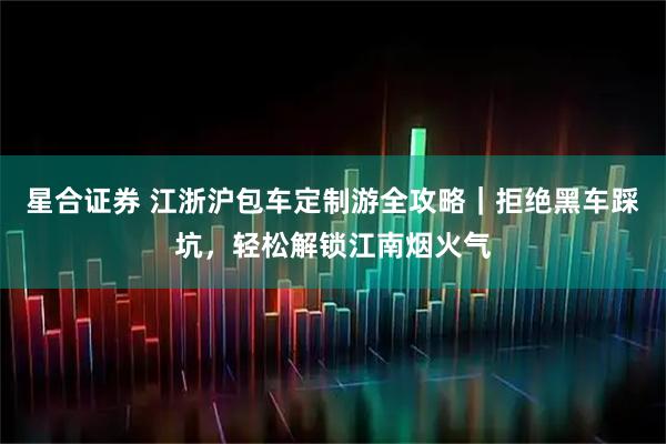星合证券 江浙沪包车定制游全攻略｜拒绝黑车踩坑，轻松解锁江南烟火气