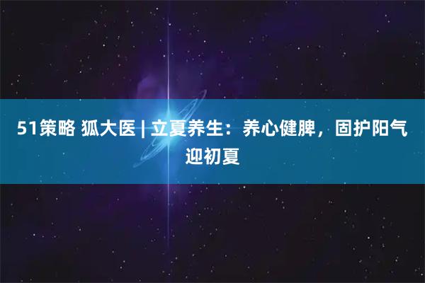 51策略 狐大医 | 立夏养生：养心健脾，固护阳气迎初夏