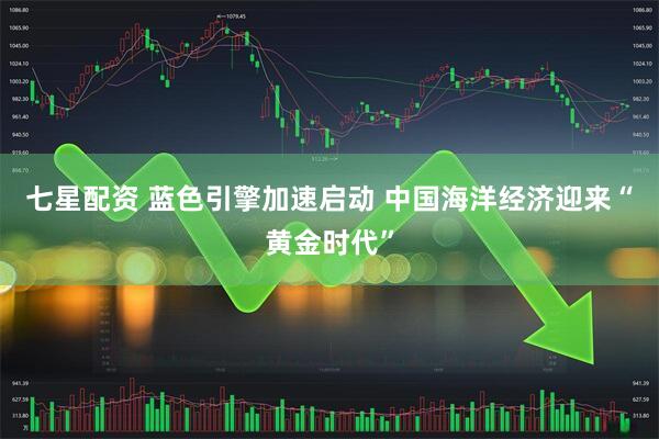 七星配资 蓝色引擎加速启动 中国海洋经济迎来“黄金时代”
