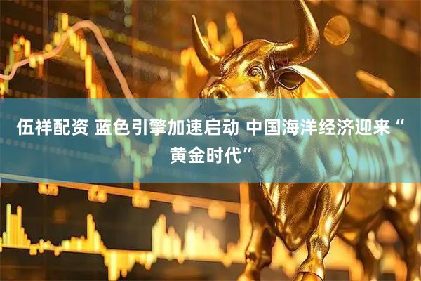 伍祥配资 蓝色引擎加速启动 中国海洋经济迎来“黄金时代”