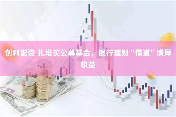 创利配资 扎堆买公募基金，银行理财“借道”增厚收益
