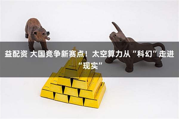 益配资 大国竞争新赛点！太空算力从“科幻”走进“现实”