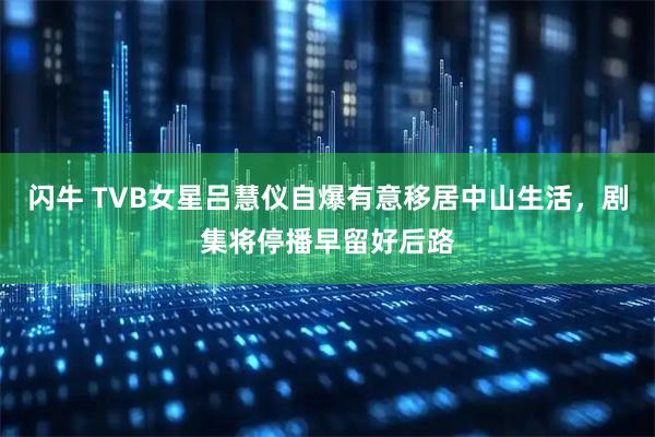 闪牛 TVB女星吕慧仪自爆有意移居中山生活，剧集将停播早留好后路