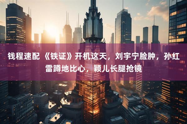钱程速配 《铁证》开机这天，刘宇宁脸肿，孙红雷蹲地比心，颖儿长腿抢镜