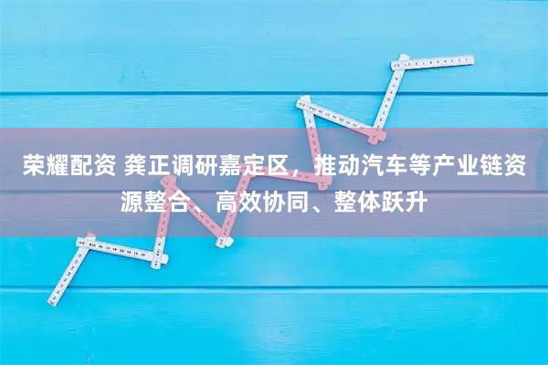 荣耀配资 龚正调研嘉定区，推动汽车等产业链资源整合、高效协同、整体跃升