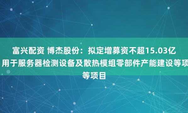 富兴配资 博杰股份：拟定增募资不超15.03亿元 用于服务器检测设备及散热模组零部件产能建设等项目