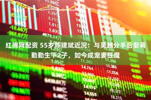 红腾网配资 55岁陈建斌近况：与吴越分手后娶蒋勤勤生下2子，如今成宠妻狂魔