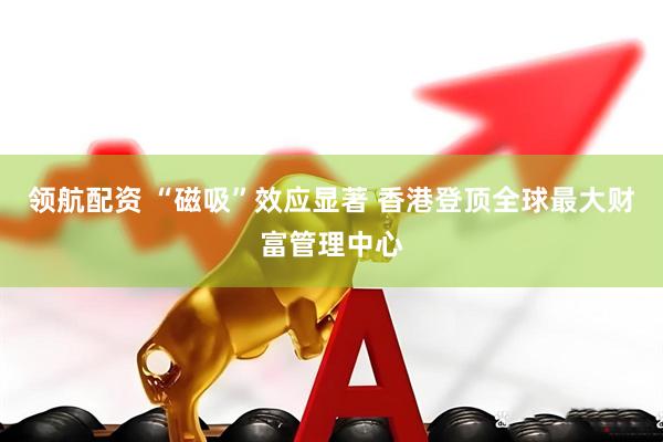 领航配资 “磁吸”效应显著 香港登顶全球最大财富管理中心