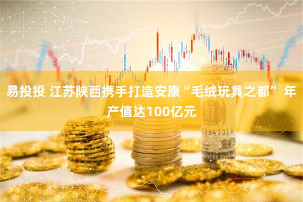 易投投 江苏陕西携手打造安康“毛绒玩具之都” 年产值达100亿元
