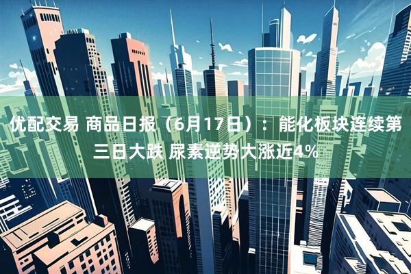 优配交易 商品日报（6月17日）：能化板块连续第三日大跌 尿素逆势大涨近4%