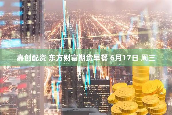 嘉创配资 东方财富期货早餐 6月17日 周三